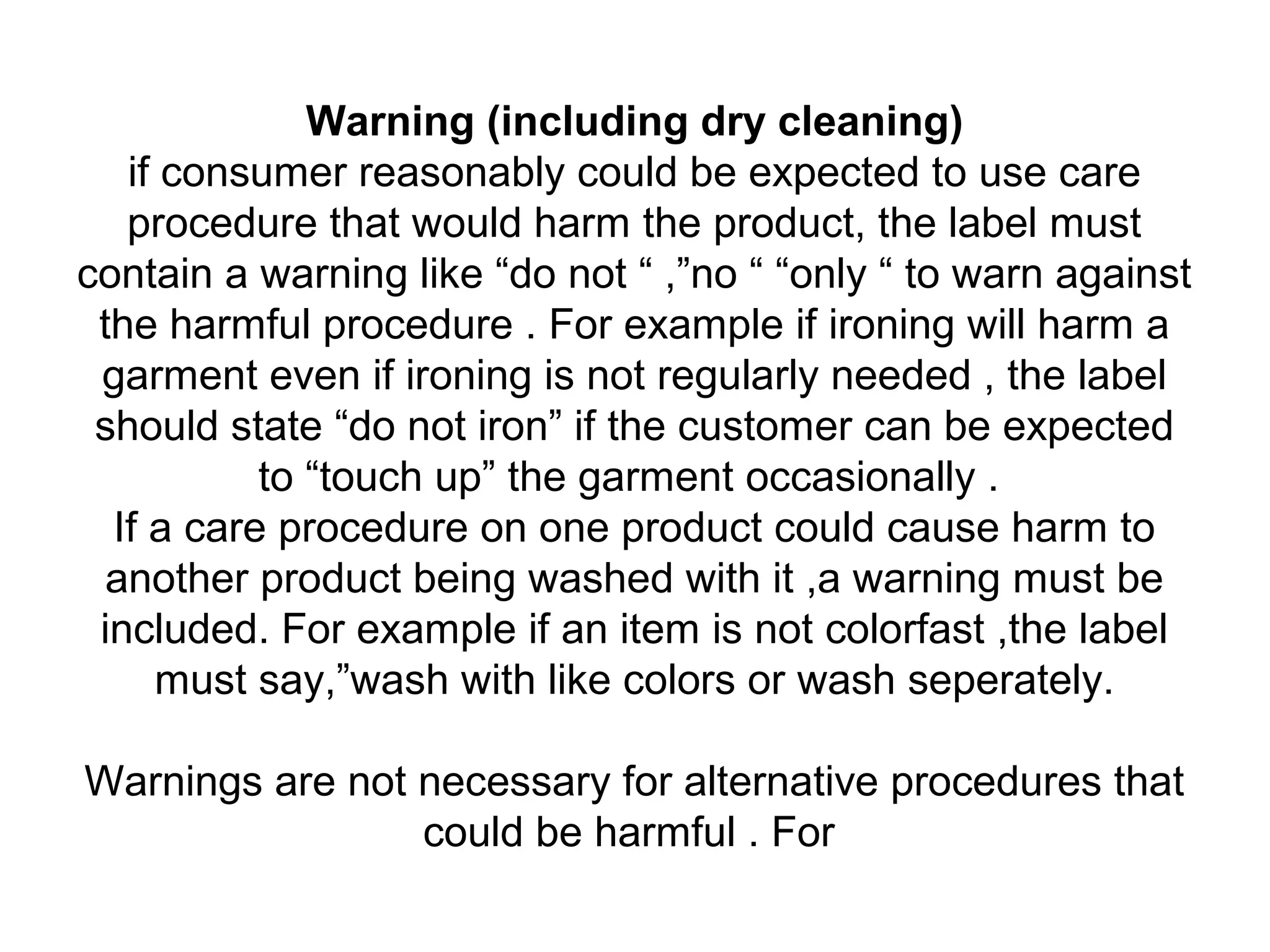 Warning (including dry cleaning)
if consumer reasonably could be expected to use care
procedure that would harm the product, the label must
contain a warning like “do not “ ,”no “ “only “ to warn against
the harmful procedure . For example if ironing will harm a
garment even if ironing is not regularly needed , the label
should state “do not iron” if the customer can be expected
to “touch up” the garment occasionally .
If a care procedure on one product could cause harm to
another product being washed with it ,a warning must be
included. For example if an item is not colorfast ,the label
must say,”wash with like colors or wash seperately.
Warnings are not necessary for alternative procedures that
could be harmful . For
 