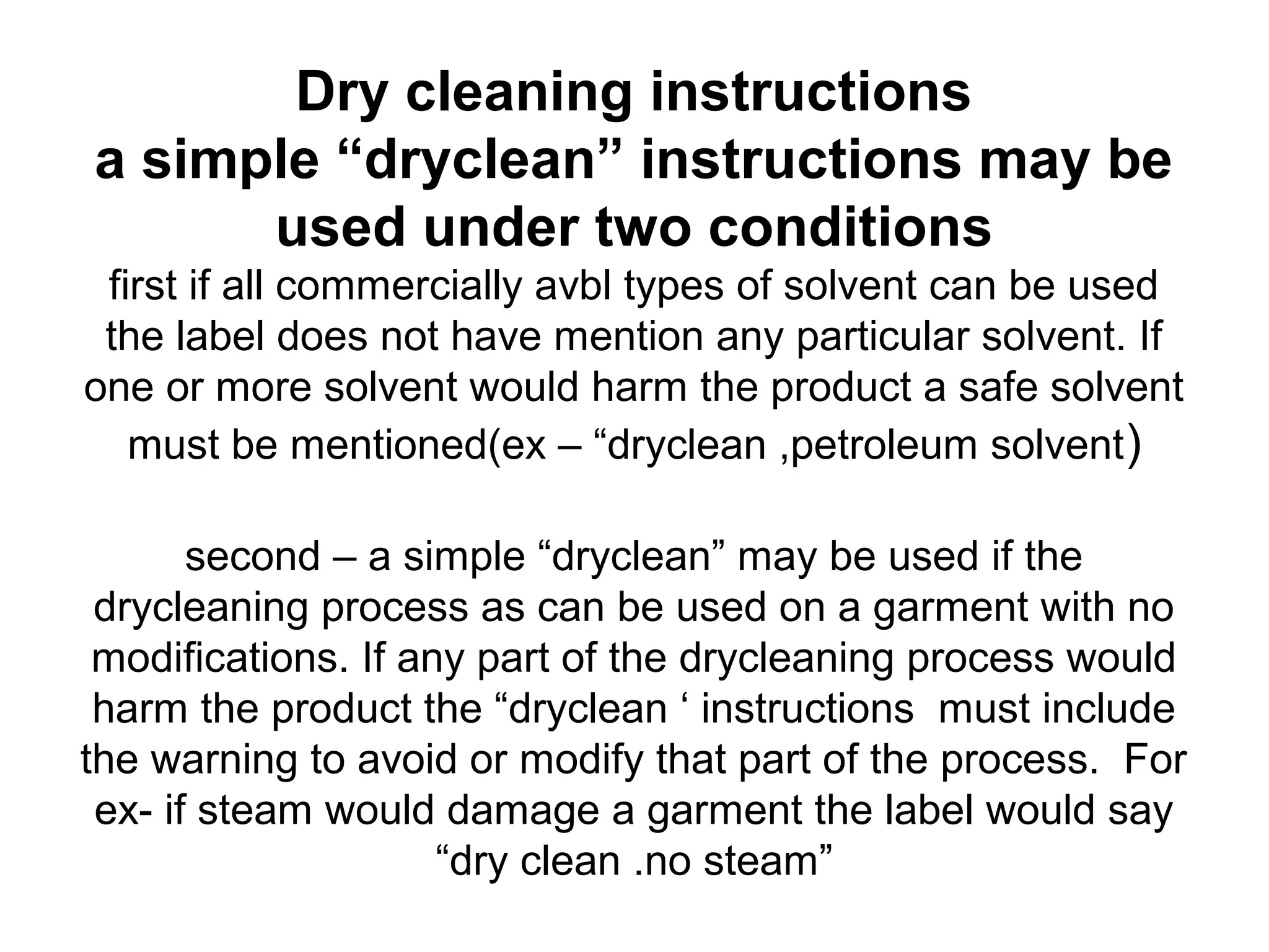 Dry cleaning instructions
a simple “dryclean” instructions may be
used under two conditions
first if all commercially avbl types of solvent can be used
the label does not have mention any particular solvent. If
one or more solvent would harm the product a safe solvent
must be mentioned(ex – “dryclean ,petroleum solvent)
second – a simple “dryclean” may be used if the
drycleaning process as can be used on a garment with no
modifications. If any part of the drycleaning process would
harm the product the “dryclean ‘ instructions must include
the warning to avoid or modify that part of the process. For
ex- if steam would damage a garment the label would say
“dry clean .no steam”
 