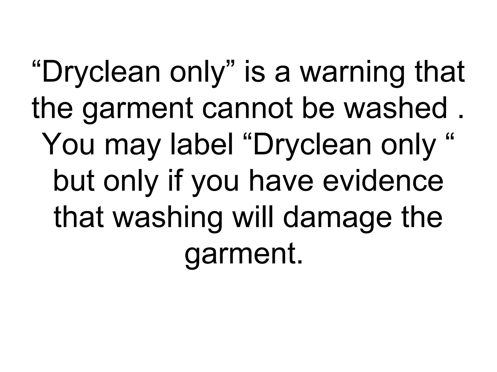 “Dryclean only” is a warning that
the garment cannot be washed .
You may label “Dryclean only “
but only if you have evidence
that washing will damage the
garment.
 
