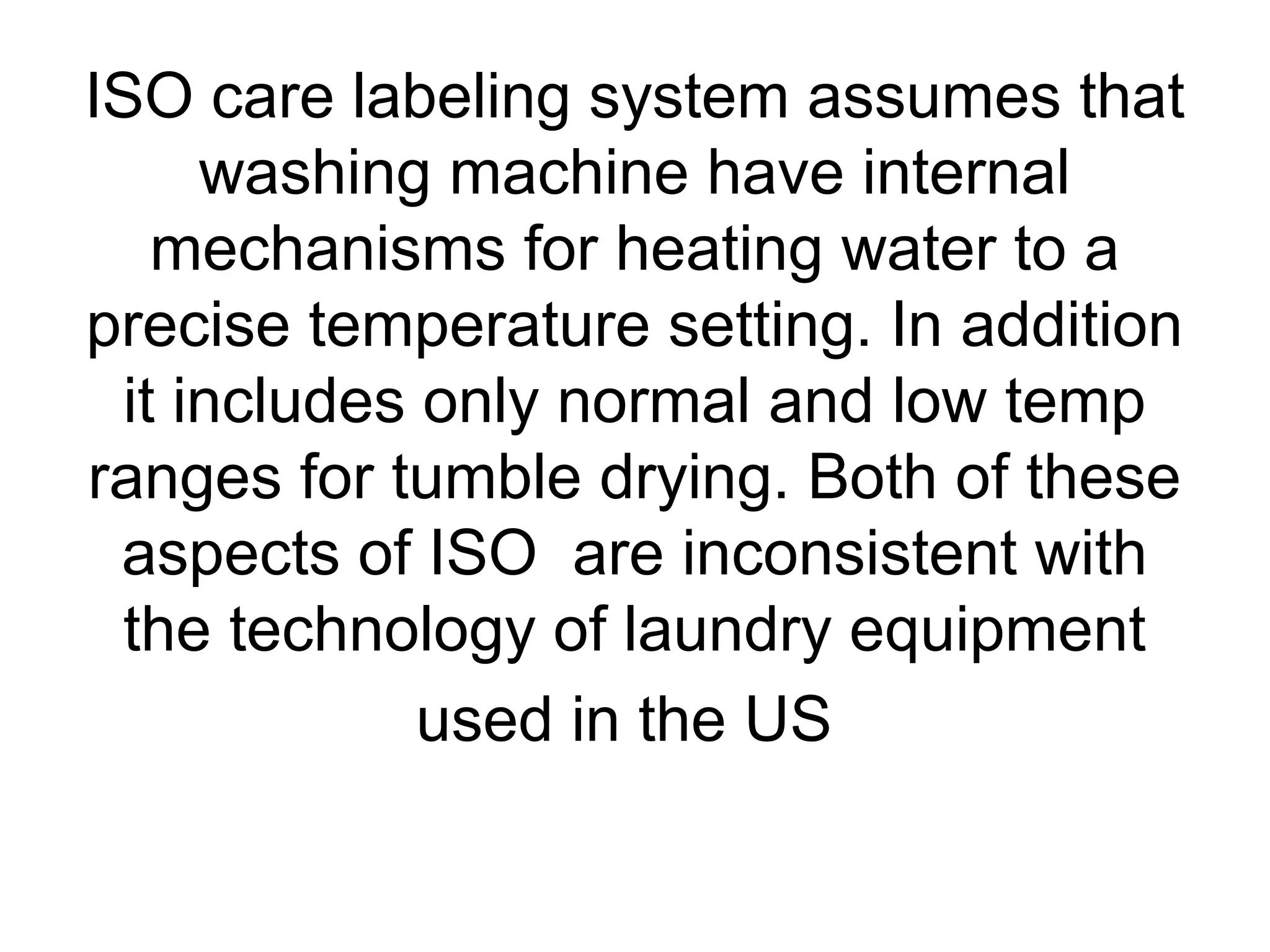 ISO care labeling system assumes that
washing machine have internal
mechanisms for heating water to a
precise temperature setting. In addition
it includes only normal and low temp
ranges for tumble drying. Both of these
aspects of ISO are inconsistent with
the technology of laundry equipment
used in the US
 