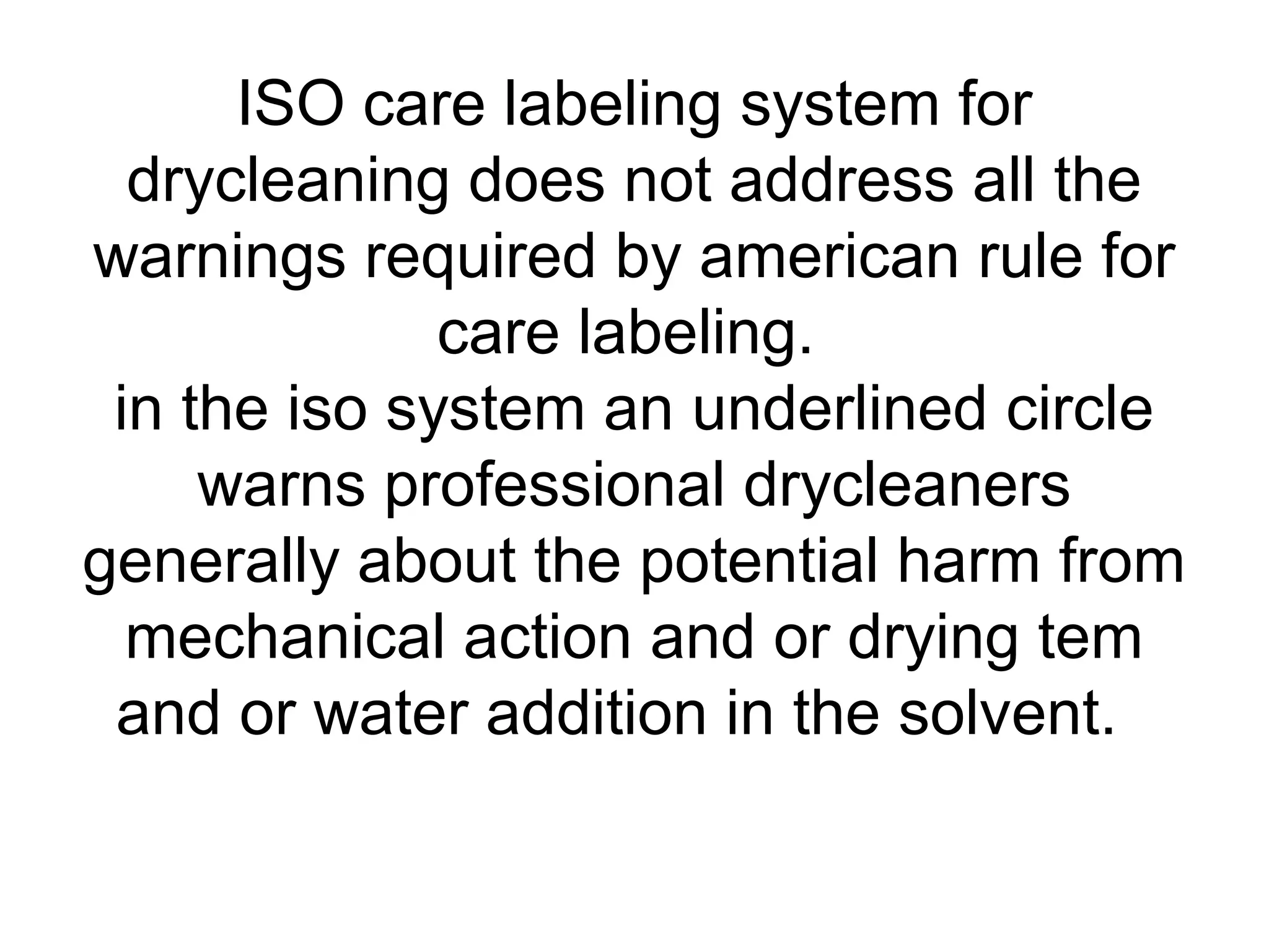 ISO care labeling system for
drycleaning does not address all the
warnings required by american rule for
care labeling.
in the iso system an underlined circle
warns professional drycleaners
generally about the potential harm from
mechanical action and or drying tem
and or water addition in the solvent.
 
