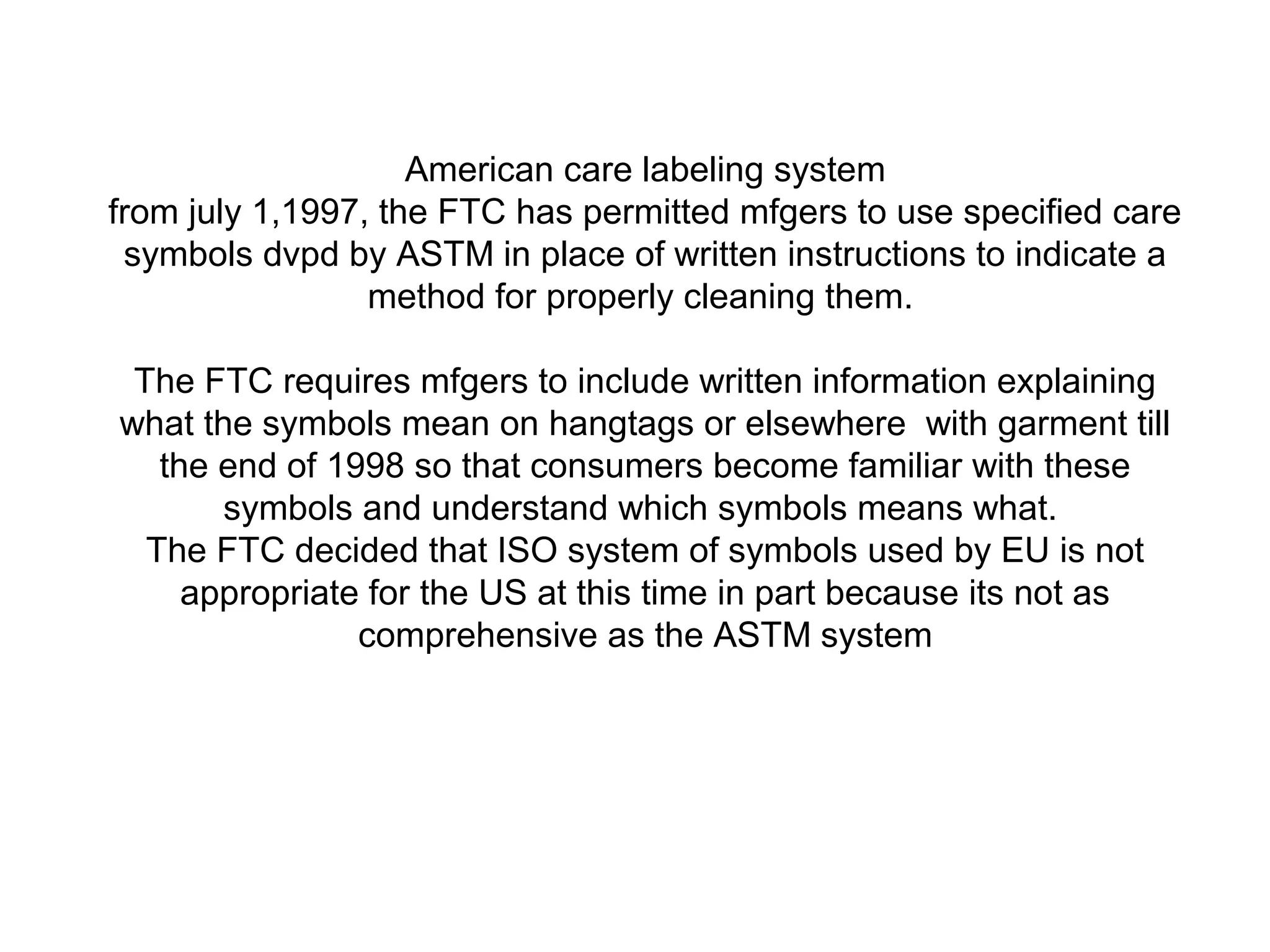 American care labeling system
from july 1,1997, the FTC has permitted mfgers to use specified care
symbols dvpd by ASTM in place of written instructions to indicate a
method for properly cleaning them.
The FTC requires mfgers to include written information explaining
what the symbols mean on hangtags or elsewhere with garment till
the end of 1998 so that consumers become familiar with these
symbols and understand which symbols means what.
The FTC decided that ISO system of symbols used by EU is not
appropriate for the US at this time in part because its not as
comprehensive as the ASTM system
 
