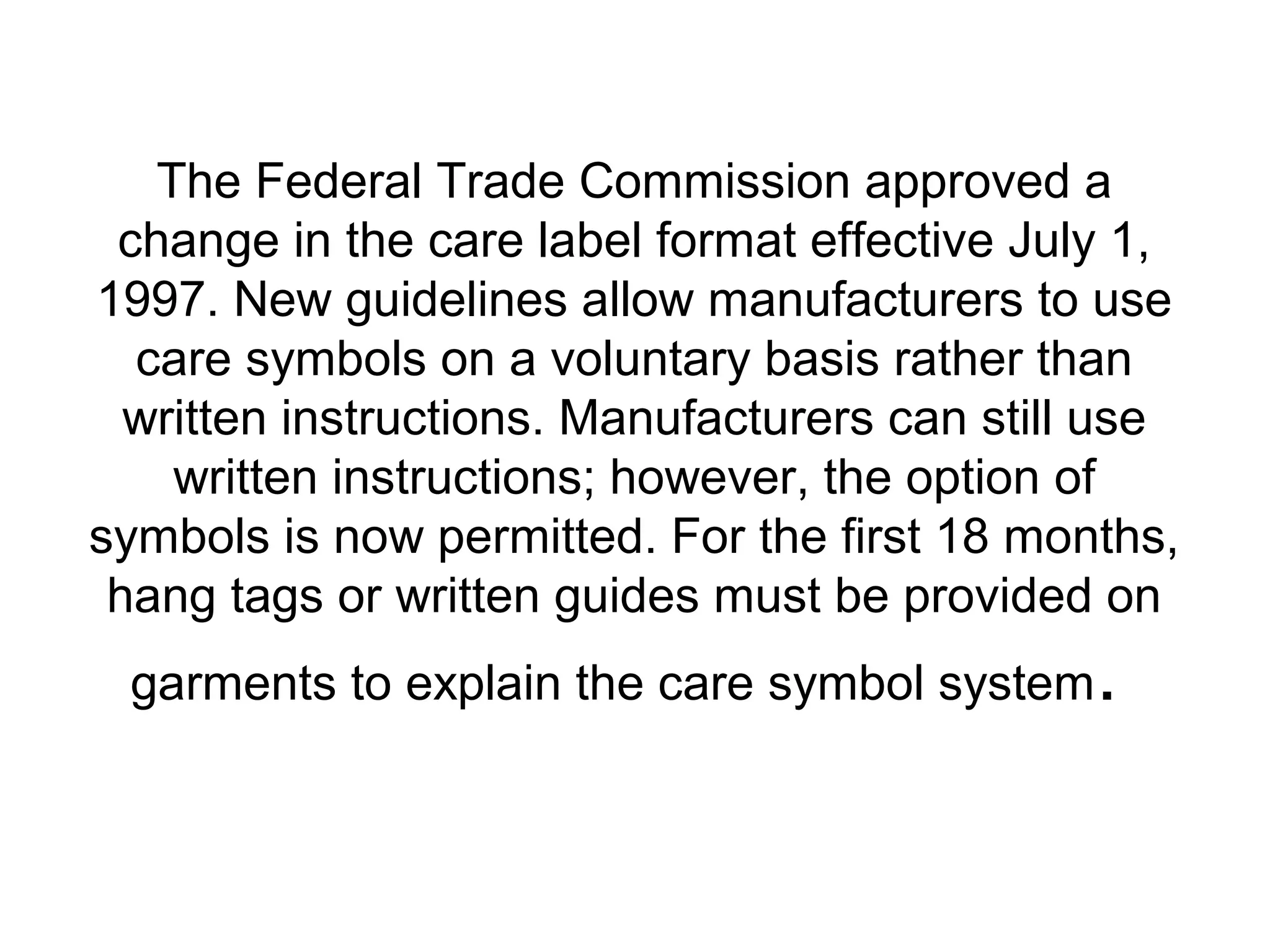 The Federal Trade Commission approved a
change in the care label format effective July 1,
1997. New guidelines allow manufacturers to use
care symbols on a voluntary basis rather than
written instructions. Manufacturers can still use
written instructions; however, the option of
symbols is now permitted. For the first 18 months,
hang tags or written guides must be provided on
garments to explain the care symbol system.
 