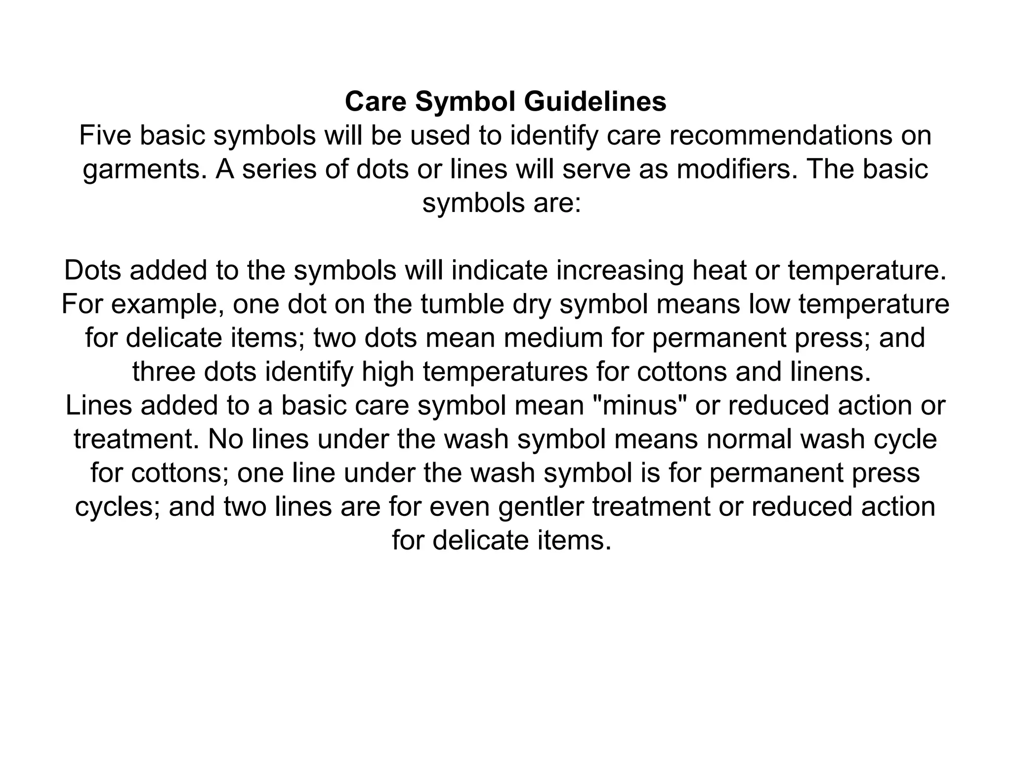 Care Symbol Guidelines
Five basic symbols will be used to identify care recommendations on
garments. A series of dots or lines will serve as modifiers. The basic
symbols are:
Dots added to the symbols will indicate increasing heat or temperature.
For example, one dot on the tumble dry symbol means low temperature
for delicate items; two dots mean medium for permanent press; and
three dots identify high temperatures for cottons and linens.
Lines added to a basic care symbol mean "minus" or reduced action or
treatment. No lines under the wash symbol means normal wash cycle
for cottons; one line under the wash symbol is for permanent press
cycles; and two lines are for even gentler treatment or reduced action
for delicate items.
 