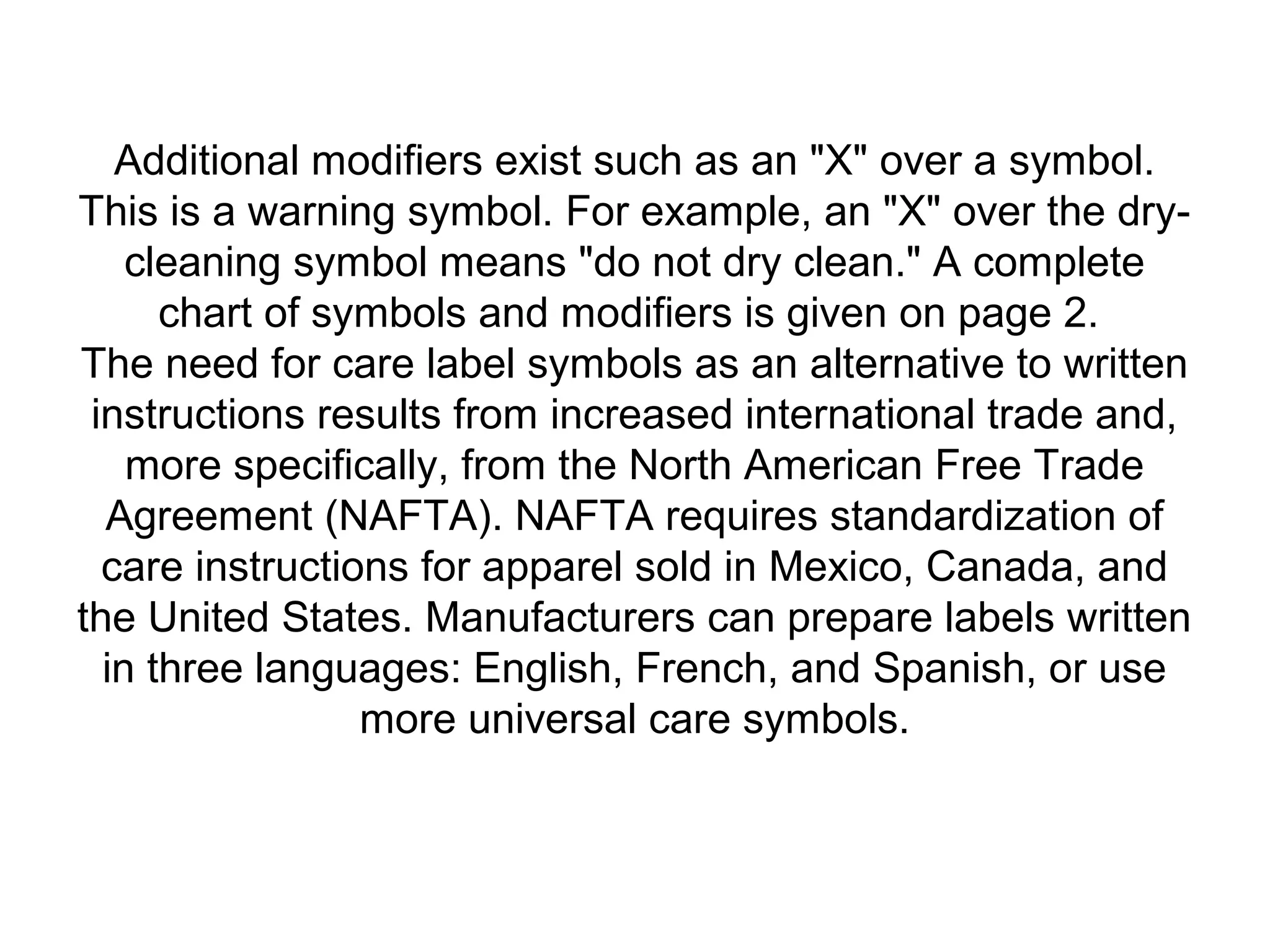 Additional modifiers exist such as an "X" over a symbol.
This is a warning symbol. For example, an "X" over the dry-
cleaning symbol means "do not dry clean." A complete
chart of symbols and modifiers is given on page 2.
The need for care label symbols as an alternative to written
instructions results from increased international trade and,
more specifically, from the North American Free Trade
Agreement (NAFTA). NAFTA requires standardization of
care instructions for apparel sold in Mexico, Canada, and
the United States. Manufacturers can prepare labels written
in three languages: English, French, and Spanish, or use
more universal care symbols.
 