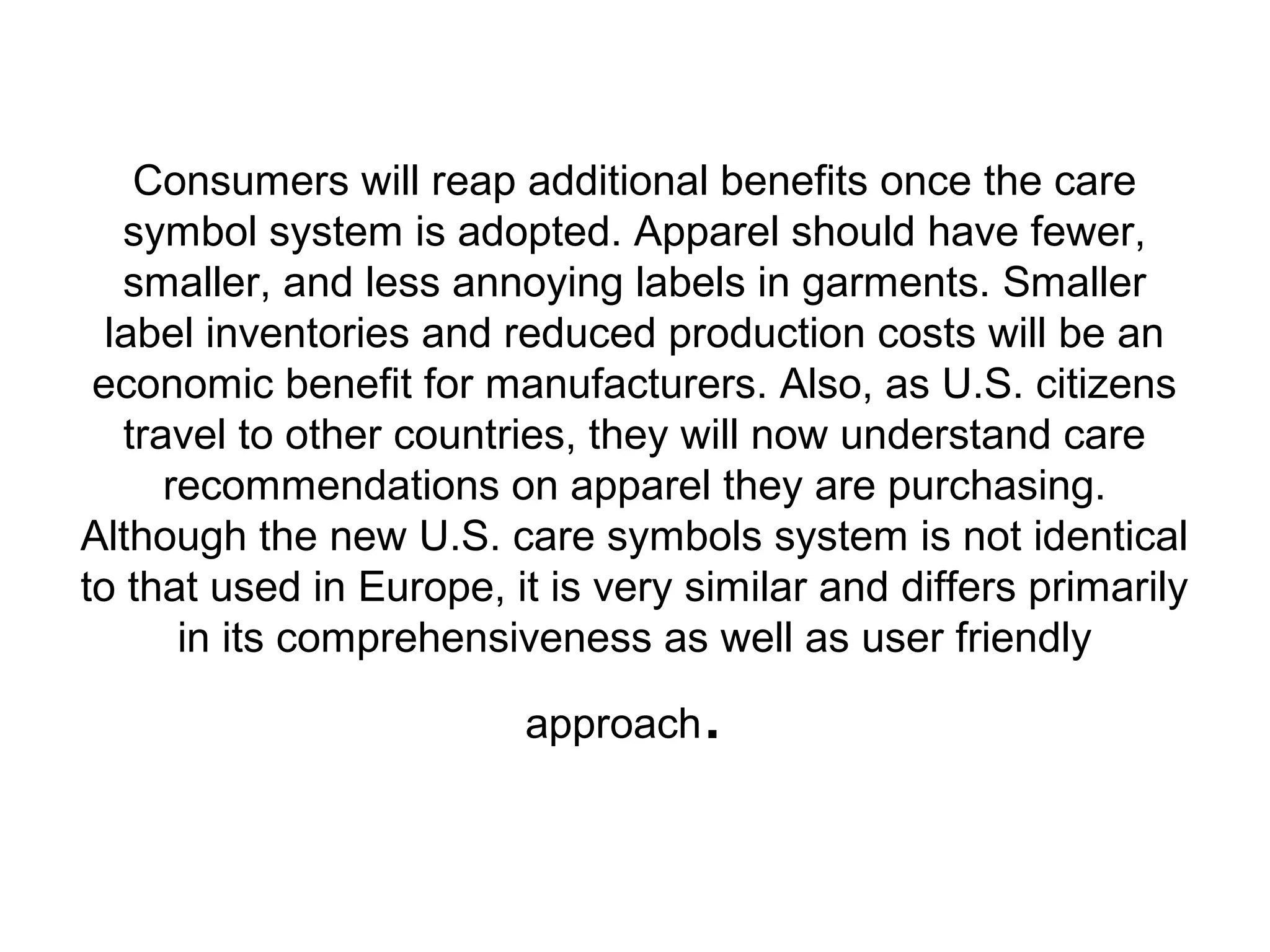 Consumers will reap additional benefits once the care
symbol system is adopted. Apparel should have fewer,
smaller, and less annoying labels in garments. Smaller
label inventories and reduced production costs will be an
economic benefit for manufacturers. Also, as U.S. citizens
travel to other countries, they will now understand care
recommendations on apparel they are purchasing.
Although the new U.S. care symbols system is not identical
to that used in Europe, it is very similar and differs primarily
in its comprehensiveness as well as user friendly
approach.
 