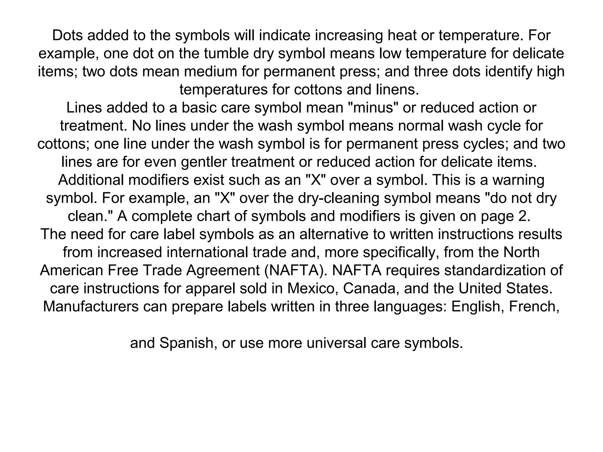 Dots added to the symbols will indicate increasing heat or temperature. For
example, one dot on the tumble dry symbol means low temperature for delicate
items; two dots mean medium for permanent press; and three dots identify high
temperatures for cottons and linens.
Lines added to a basic care symbol mean "minus" or reduced action or
treatment. No lines under the wash symbol means normal wash cycle for
cottons; one line under the wash symbol is for permanent press cycles; and two
lines are for even gentler treatment or reduced action for delicate items.
Additional modifiers exist such as an "X" over a symbol. This is a warning
symbol. For example, an "X" over the dry-cleaning symbol means "do not dry
clean." A complete chart of symbols and modifiers is given on page 2.
The need for care label symbols as an alternative to written instructions results
from increased international trade and, more specifically, from the North
American Free Trade Agreement (NAFTA). NAFTA requires standardization of
care instructions for apparel sold in Mexico, Canada, and the United States.
Manufacturers can prepare labels written in three languages: English, French,
and Spanish, or use more universal care symbols.
 