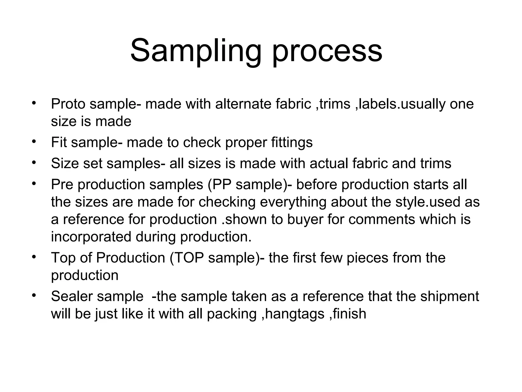 Sampling process
• Proto sample- made with alternate fabric ,trims ,labels.usually one
size is made
• Fit sample- made to check proper fittings
• Size set samples- all sizes is made with actual fabric and trims
• Pre production samples (PP sample)- before production starts all
the sizes are made for checking everything about the style.used as
a reference for production .shown to buyer for comments which is
incorporated during production.
• Top of Production (TOP sample)- the first few pieces from the
production
• Sealer sample -the sample taken as a reference that the shipment
will be just like it with all packing ,hangtags ,finish
 