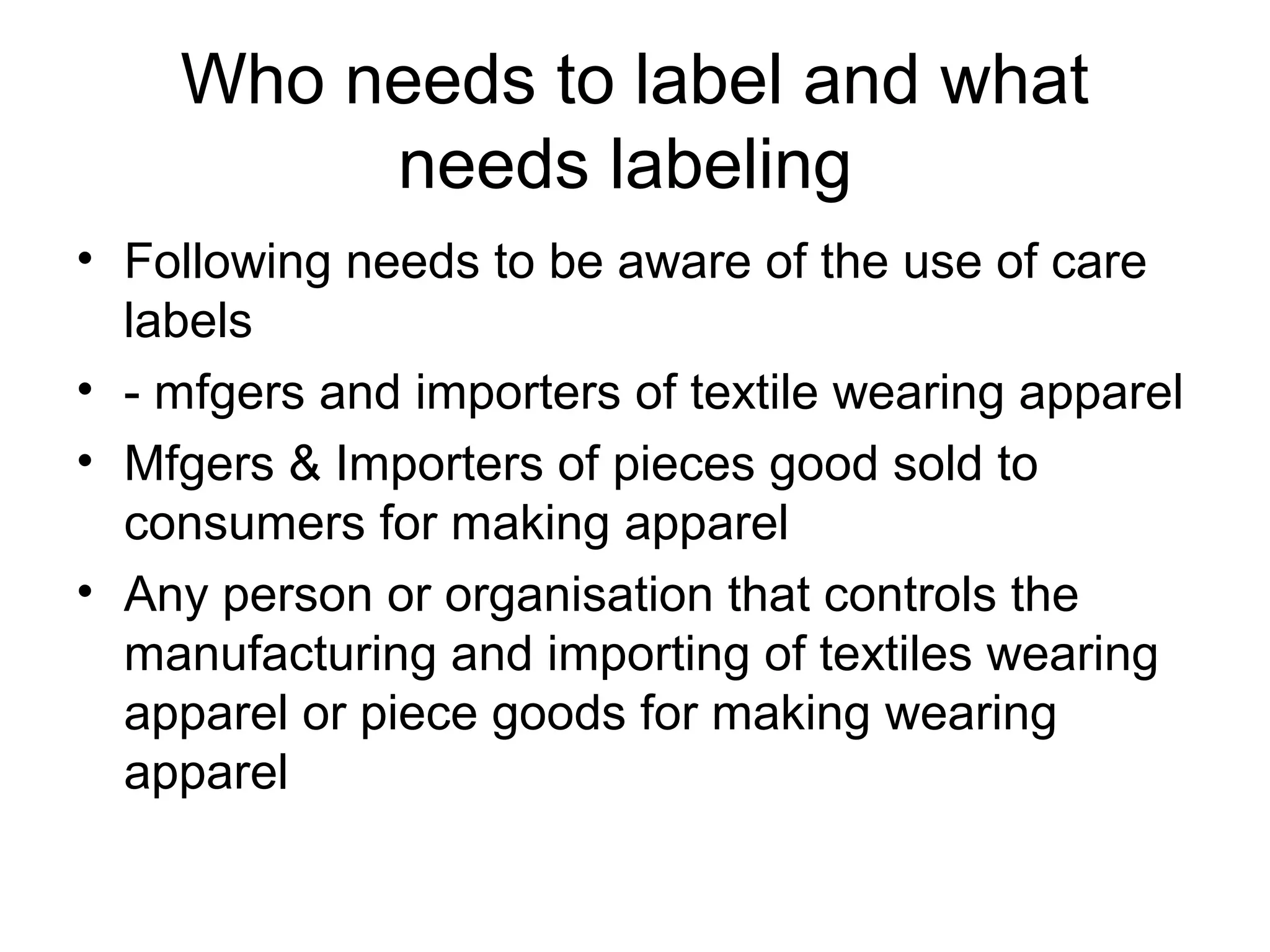 Who needs to label and what
needs labeling
• Following needs to be aware of the use of care
labels
• - mfgers and importers of textile wearing apparel
• Mfgers & Importers of pieces good sold to
consumers for making apparel
• Any person or organisation that controls the
manufacturing and importing of textiles wearing
apparel or piece goods for making wearing
apparel
 