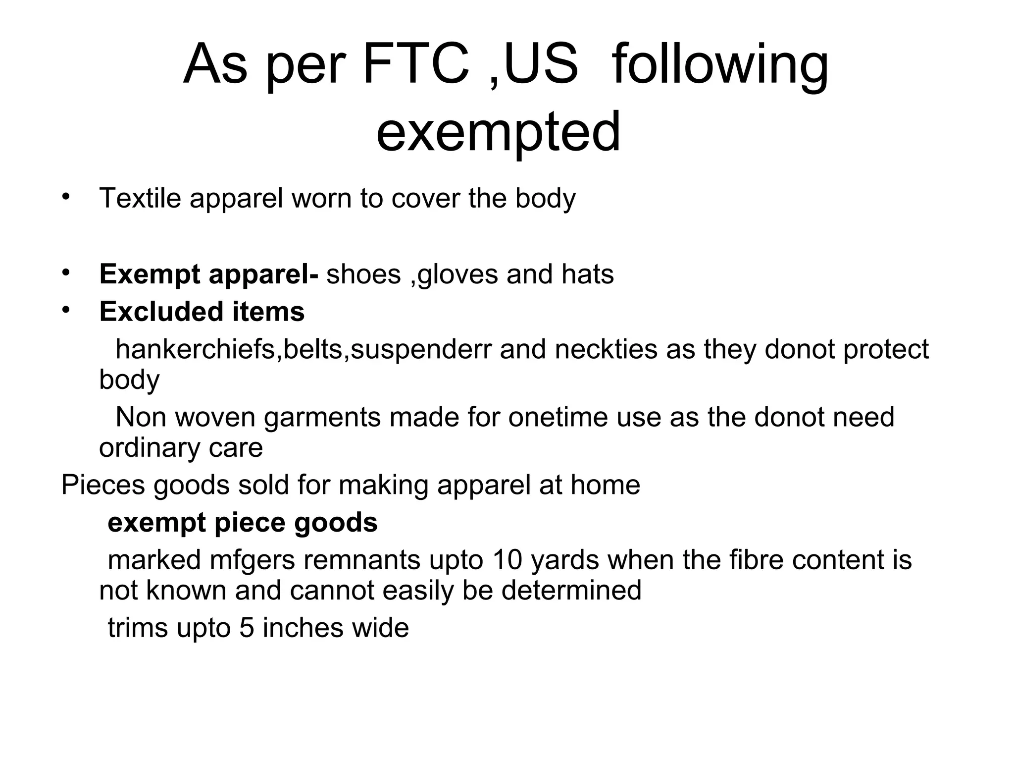 As per FTC ,US following
exempted
• Textile apparel worn to cover the body
• Exempt apparel- shoes ,gloves and hats
• Excluded items
hankerchiefs,belts,suspenderr and neckties as they donot protect
body
Non woven garments made for onetime use as the donot need
ordinary care
Pieces goods sold for making apparel at home
exempt piece goods
marked mfgers remnants upto 10 yards when the fibre content is
not known and cannot easily be determined
trims upto 5 inches wide
 