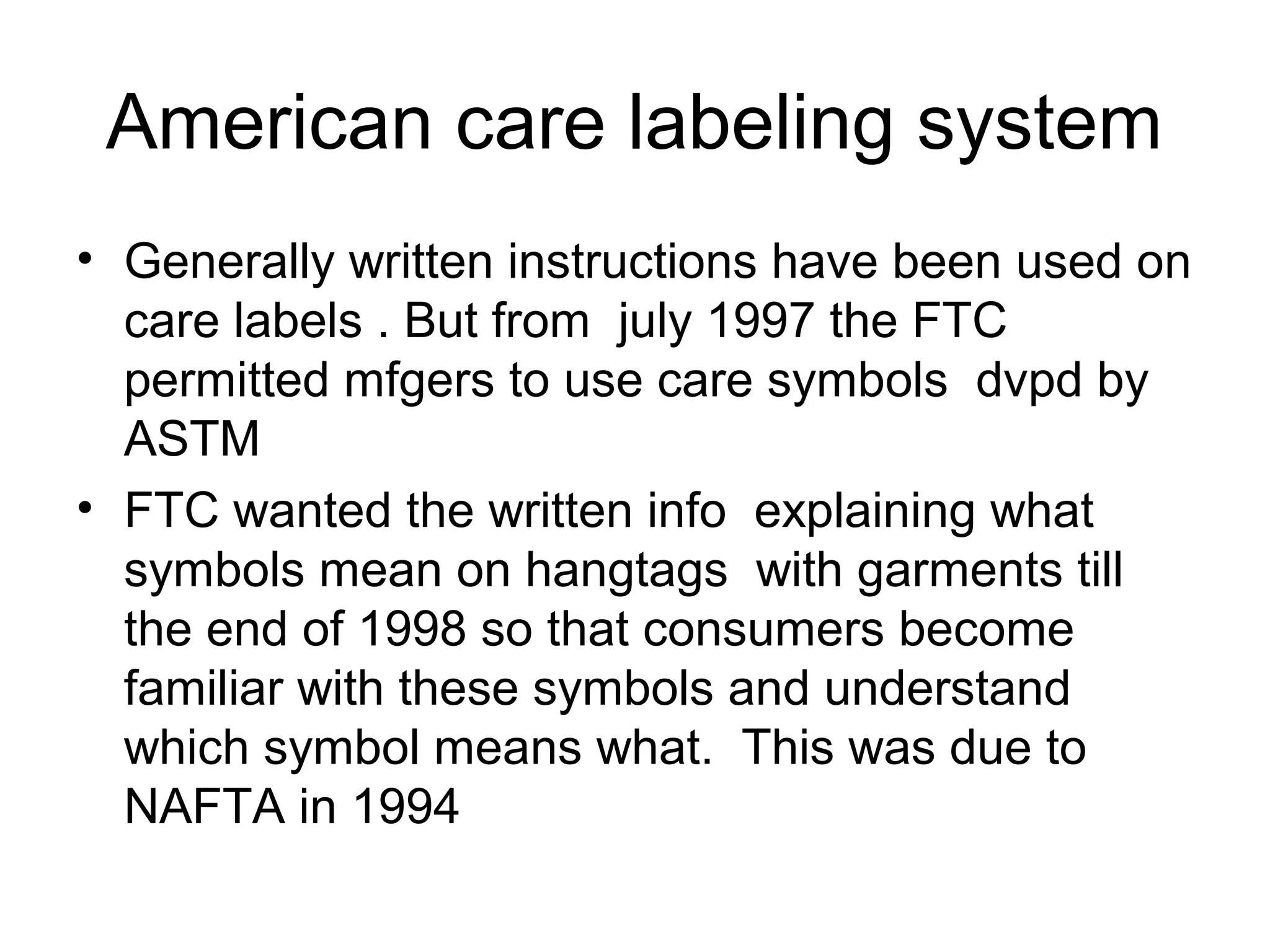 American care labeling system
• Generally written instructions have been used on
care labels . But from july 1997 the FTC
permitted mfgers to use care symbols dvpd by
ASTM
• FTC wanted the written info explaining what
symbols mean on hangtags with garments till
the end of 1998 so that consumers become
familiar with these symbols and understand
which symbol means what. This was due to
NAFTA in 1994
 