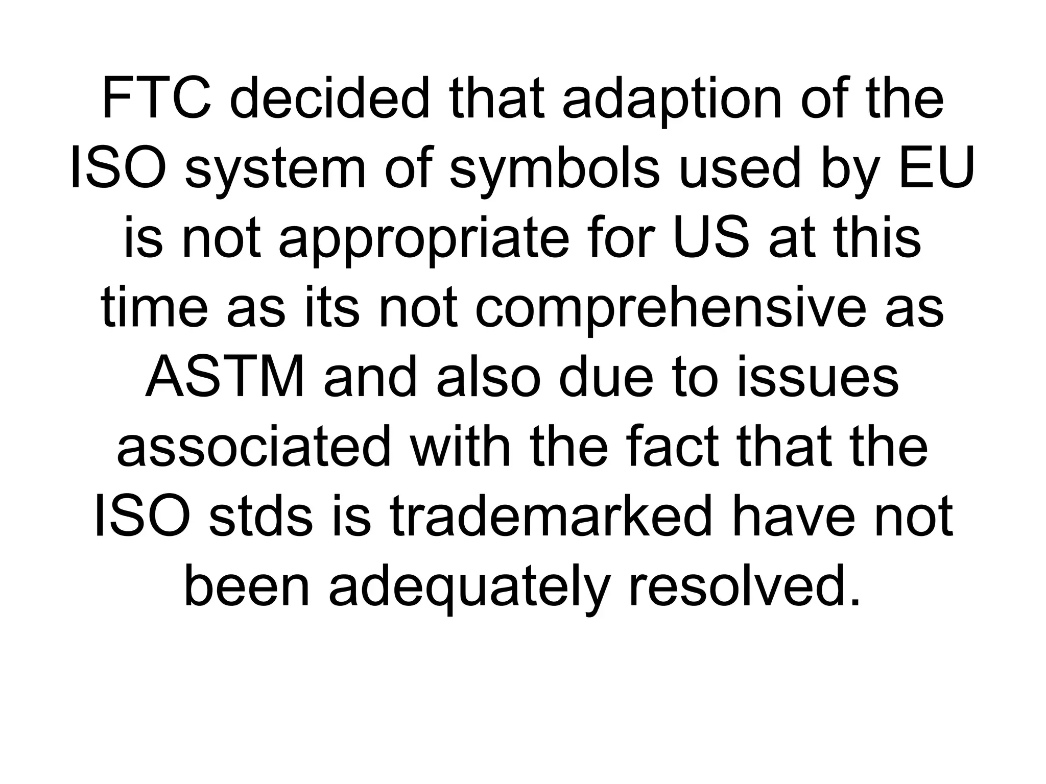 FTC decided that adaption of the
ISO system of symbols used by EU
is not appropriate for US at this
time as its not comprehensive as
ASTM and also due to issues
associated with the fact that the
ISO stds is trademarked have not
been adequately resolved.
 