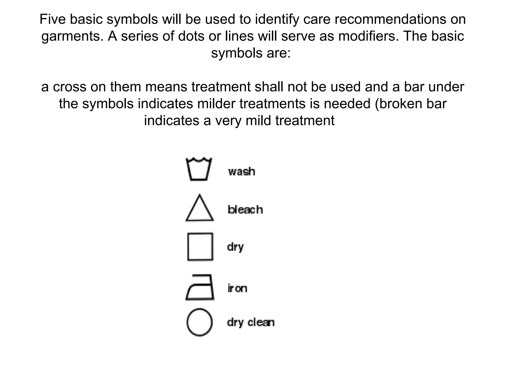 Five basic symbols will be used to identify care recommendations on
garments. A series of dots or lines will serve as modifiers. The basic
symbols are:
a cross on them means treatment shall not be used and a bar under
the symbols indicates milder treatments is needed (broken bar
indicates a very mild treatment
 