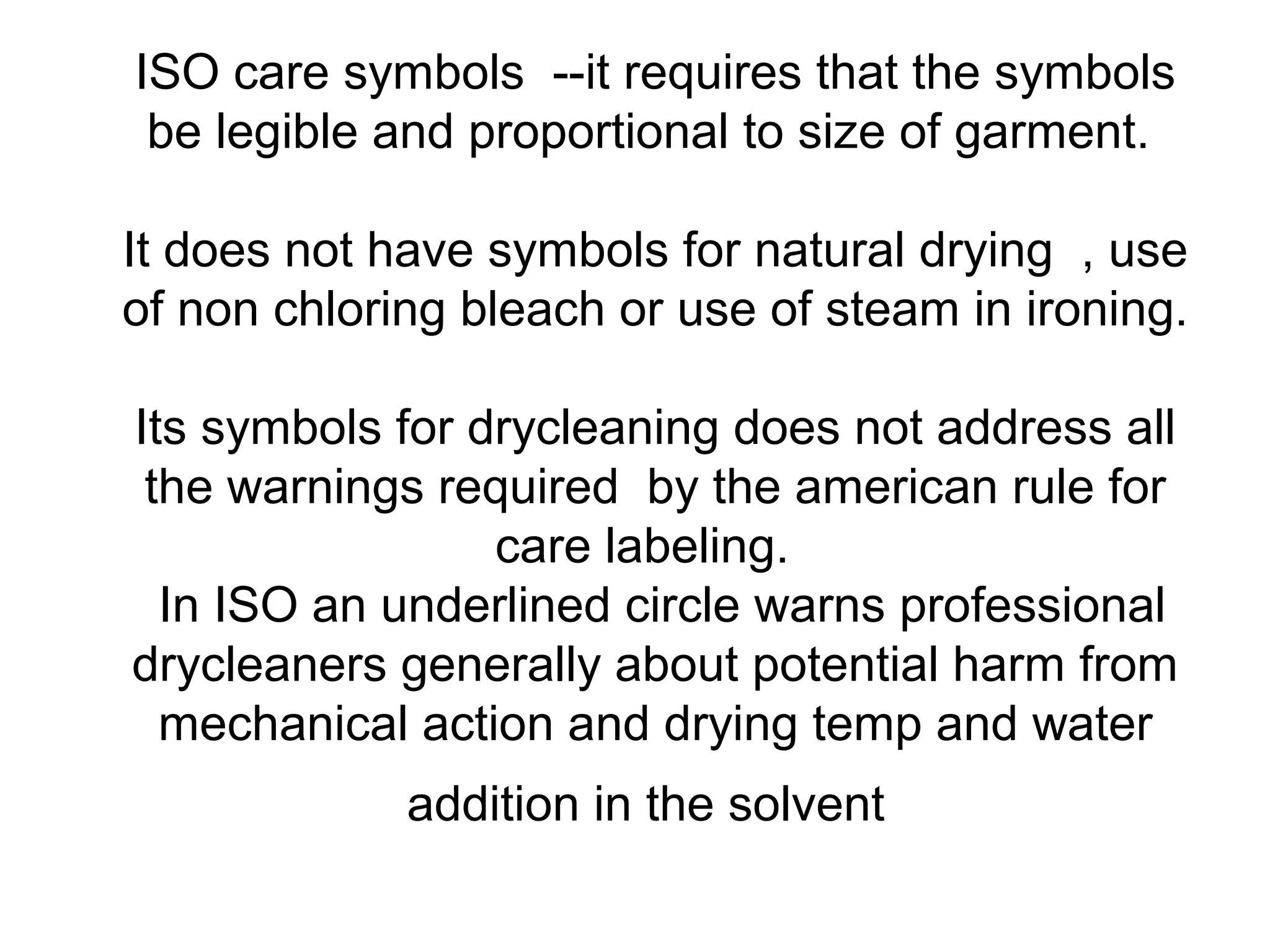 ISO care symbols --it requires that the symbols
be legible and proportional to size of garment.
It does not have symbols for natural drying , use
of non chloring bleach or use of steam in ironing.
Its symbols for drycleaning does not address all
the warnings required by the american rule for
care labeling.
In ISO an underlined circle warns professional
drycleaners generally about potential harm from
mechanical action and drying temp and water
addition in the solvent
 