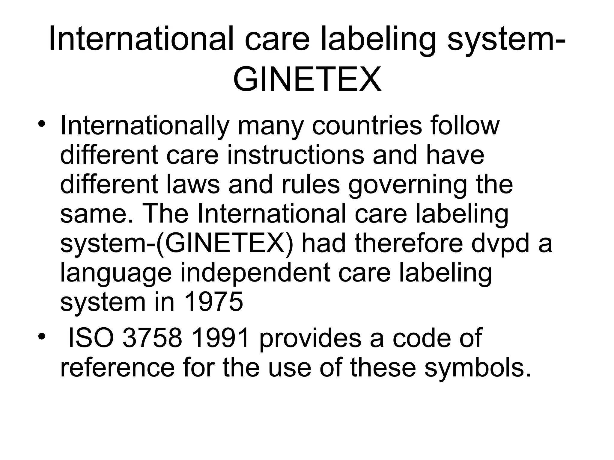 International care labeling system-
GINETEX
• Internationally many countries follow
different care instructions and have
different laws and rules governing the
same. The International care labeling
system-(GINETEX) had therefore dvpd a
language independent care labeling
system in 1975
• ISO 3758 1991 provides a code of
reference for the use of these symbols.
 