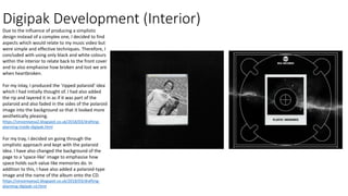 Digipak Development (Interior)
Due to the influence of producing a simplistic
design instead of a complex one, I decided to find
aspects which would relate to my music video but
were simple and effective techniques. Therefore, I
concluded with using only black and white colours
within the interior to relate back to the front cover
and to also emphasise how broken and lost we are
when heartbroken.
For my inlay, I produced the ‘ripped polaroid’ idea
which I had initially thought of. I had also added
the rip and layered it in as if it was part of the
polaroid and also faded in the sides of the polaroid
image into the background so that it looked more
aesthetically pleasing.
https://vincereyesa2.blogspot.co.uk/2018/03/drafting-
planning-inside-digipak.html
For my tray, I decided on going through the
simplistic approach and kept with the polaroid
idea. I have also changed the background of the
page to a ‘space-like’ image to emphasise how
space holds such value like memories do. In
addition to this, I have also added a polaroid-type
image and the name of the album onto the CD.
https://vincereyesa2.blogspot.co.uk/2018/03/drafting-
planning-digipak-cd.html
 