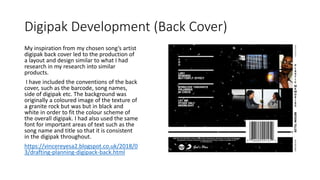 Digipak Development (Back Cover)
My inspiration from my chosen song’s artist
digipak back cover led to the production of
a layout and design similar to what I had
research in my research into similar
products.
I have included the conventions of the back
cover, such as the barcode, song names,
side of digipak etc. The background was
originally a coloured image of the texture of
a granite rock but was but in black and
white in order to fit the colour scheme of
the overall digipak. I had also used the same
font for important areas of text such as the
song name and title so that it is consistent
in the digipak throughout.
https://vincereyesa2.blogspot.co.uk/2018/0
3/drafting-planning-digipack-back.html
 