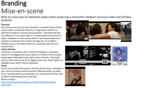 Branding
Mise-en-scene
Mise-en-scene was an important aspect when producing a connection between my music video and ancillary
products.
Costume
My costume worn by my main character consisted mostly of dark
colours when isolated by himself or in arguments with his ex-
girlfriend to express sadness and separation. I believed that this
was effective in my music video as it emphasised on the sense of
regret. However, in some scenes where it portrayed happiness, I
wanted to emphasise this further through the use of lighter
clothing such as the colour white as it associates with joy and
contentment.
Colour Scheme
I also kept a consistent colour scheme throughout, using dark
colours in my digipak and music advert as it links to the narrative
being regret. Although it was a dark colour scheme, I had made
sure to make some areas of my digipak and music advert lighter to
highlight areas which may be important.
Props
Due to my narrative focusing on the idea of memories, I decided to
use a form of memory which would be effective within my video.
Thus, I had decided to use polaroids, as it linked well with the idea
of regret and thinking back to the past.
More on props:
https://vincereyesa2.blogspot.co.uk/2017/10/organisation-
props.html
 