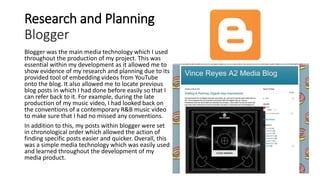 Research and Planning
Blogger
Blogger was the main media technology which I used
throughout the production of my project. This was
essential within my development as it allowed me to
show evidence of my research and planning due to its
provided tool of embedding videos from YouTube
onto the blog. It also allowed me to locate previous
blog posts in which I had done before easily so that I
can refer back to it. For example, during the late
production of my music video, I had looked back on
the conventions of a contemporary R&B music video
to make sure that I had no missed any conventions.
In addition to this, my posts within blogger were set
in chronological order which allowed the action of
finding specific posts easier and quicker. Overall, this
was a simple media technology which was easily used
and learned throughout the development of my
media product.
 