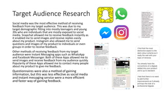 Target Audience Research
Social media was the most effective method of receiving
feedback from my target audience. This was due to my
target demographic fitting into mostly teenagers and young
20s who are individuals that are mostly exposed to social
media. Snapchat allowed me to receive feedback instantly as
it enabled me to send images and receive replies easily
about my product. Instagram also allowed me to send
questions and images of my product to individuals or even
groups in order to receive feedback.
Other methods of receiving feedback from my target
audience were Instant Messaging apps such as WhatsApp
and Facebook Messenger. Both of these Apps allowed me to
send images and receive feedback from my audience quickly.
Popularity of these Apps allowed me to contact many people
about my product to give me feedback.
Questionnaires were also a method of gaining
information, but this was less effective as social media
and instant messaging service were a more efficient
and faster way of gaining feedback.
 