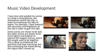 Music Video Development
I have also color graded my scenes
to create a more gloomy, sad
atmosphere within the clip, in
order to emphasise the idea of
regret. For example, I have lowered
the saturation and brightness of
the clip in order to gain this edit.
Some scenes are shown to be dull,
but other scenes are shown to be
more lighter and brighter to
express the happier scenes, where
the couple used to be together.
This is done to emphasise the
positivity that love may bring, but
also contrasting the mood during
the regret after a break up.
 