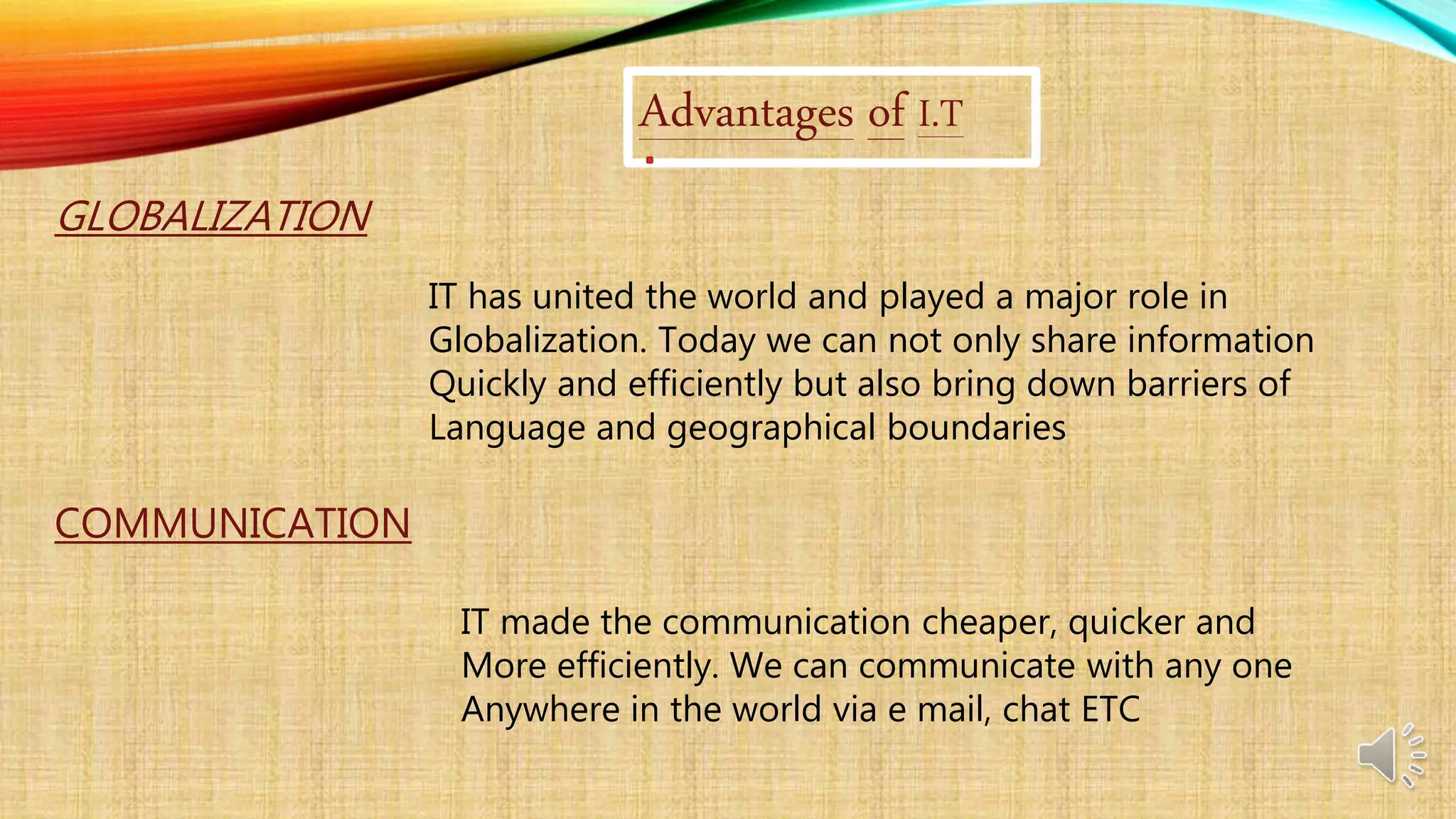 Advantages of I.T
GLOBALIZATION
IT has united the world and played a major role in
Globalization. Today we can not only share information
Quickly and efficiently but also bring down barriers of
Language and geographical boundaries
COMMUNICATION
IT made the communication cheaper, quicker and
More efficiently. We can communicate with any one
Anywhere in the world via e mail, chat ETC
 