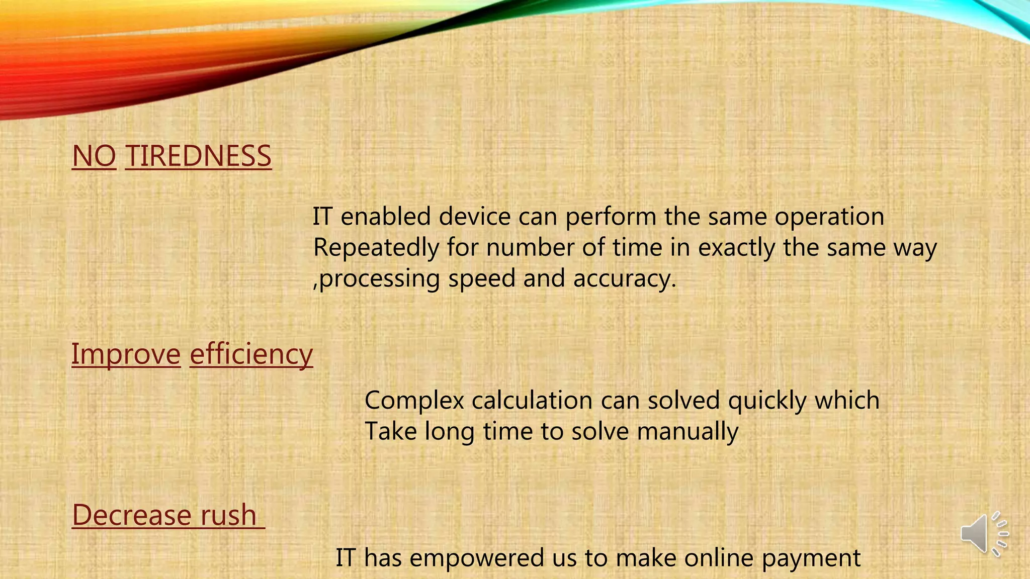 NO TIREDNESS
IT enabled device can perform the same operation
Repeatedly for number of time in exactly the same way
,processing speed and accuracy.
Improve efficiency
Complex calculation can solved quickly which
Take long time to solve manually
Decrease rush
IT has empowered us to make online payment
 