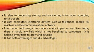 • It refers to processing, storing, and transferring information according
to Microsoft.
• It uses computers, electronic devices such as telephone ,mobile ,fix
machine and telecommunication network
• Information technology has made a major impact on our lives. today
there is hardly any field which is not benefited to computers . It is
helping every field to grow and develop
• IT has both advantages and dis-advantages
 