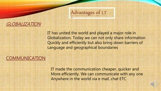 Advantages of I.T
GLOBALIZATION
IT has united the world and played a major role in
Globalization. Today we can not only share information
Quickly and efficiently but also bring down barriers of
Language and geographical boundaries
COMMUNICATION
IT made the communication cheaper, quicker and
More efficiently. We can communicate with any one
Anywhere in the world via e mail, chat ETC
 
