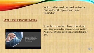 Which is eliminated the need to stand in
Queues for bill payment and bank
transection
MORE JOB OPPORTUNITIES
It has led to creation of a number of job
Including computer programmers, system
Analyst, software developer, web designer
ETC
 