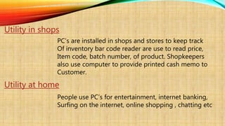 Utility in shops
PC’s are installed in shops and stores to keep track
Of inventory bar code reader are use to read price,
Item code, batch number, of product. Shopkeepers
also use computer to provide printed cash memo to
Customer.
Utility at home
People use PC’s for entertainment, internet banking,
Surfing on the internet, online shopping , chatting etc
 