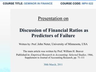 COURSE TITLE: SEMINOR IN FINANCE COURSE CODE: MPH 622
Presentation on
Discussion of Financial Ratios as
Predictors of Failure
Written by: Prof. John Neter, University of Minnesota, USA
The main article was written by Prof. William H. Beaver
Published in: Empirical Research in Accounting: Selected Studies, 1966,
Supplement to Journal of Accounting Research, pp. 71-111
30th March, 2011
 
