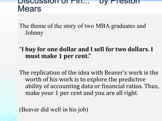 The theme of the story of two MBA graduates and
Johnny
“I buy for one dollar and I sell for two dollars. I
must make 1 per cent.”
The replication of the idea with Beaver’s work is the
worth of his work is to explore the predictive
ability of accounting data or financial ratios. Thus,
make your 1 per cent and you are all right.
(Beaver did well in his job)
Discussion of Fin... by Preston
Mears
 