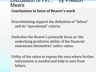 Conclusions in favor of Beaver’s work
Overwhelming support the definition of “failure”
and its “operational” criteria
Underline the Beaver’s primarily focus as ‘the
underlying predictive ability of the financial
statements themselves’ rather ratios.
Utility of the ratios to expose the area where further
information is needed and help to save from
failure.
Discussion of Fin... by Preston
Mears
 