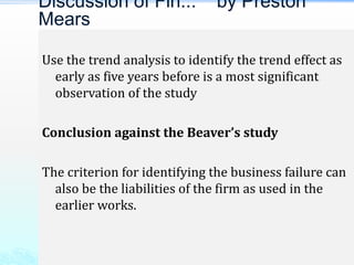 Use the trend analysis to identify the trend effect as
early as five years before is a most significant
observation of the study
Conclusion against the Beaver’s study
The criterion for identifying the business failure can
also be the liabilities of the firm as used in the
earlier works.
Discussion of Fin... by Preston
Mears
 