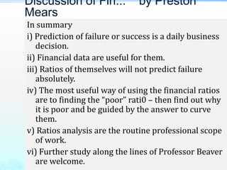 In summary
i) Prediction of failure or success is a daily business
decision.
ii) Financial data are useful for them.
iii) Ratios of themselves will not predict failure
absolutely.
iv) The most useful way of using the financial ratios
are to finding the “poor” rati0 – then find out why
it is poor and be guided by the answer to curve
them.
v) Ratios analysis are the routine professional scope
of work.
vi) Further study along the lines of Professor Beaver
are welcome.
Discussion of Fin... by Preston
Mears
 