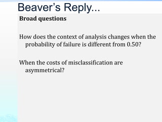 Broad questions
How does the context of analysis changes when the
probability of failure is different from 0.50?
When the costs of misclassification are
asymmetrical?
Beaver’s Reply...
 