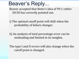 Beaver accepted that Neter’s idea of 99:1 rather
50:50 has correctly pointed out.
i) The optimal cutoff point will shift when the
probability of failure changes
ii) An analysis of total percentage error can be
misleading and limited in its insights.
The type I and II errors will also change when the
cutoff point is changed.
Beaver’s Reply...
 