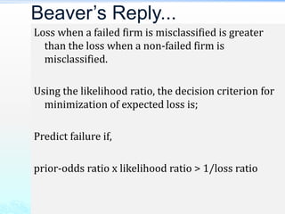 Loss when a failed firm is misclassified is greater
than the loss when a non-failed firm is
misclassified.
Using the likelihood ratio, the decision criterion for
minimization of expected loss is;
Predict failure if,
prior-odds ratio x likelihood ratio > 1/loss ratio
Beaver’s Reply...
 