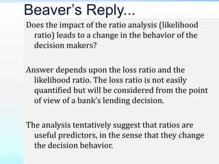 Does the impact of the ratio analysis (likelihood
ratio) leads to a change in the behavior of the
decision makers?
Answer depends upon the loss ratio and the
likelihood ratio. The loss ratio is not easily
quantified but will be considered from the point
of view of a bank’s lending decision.
The analysis tentatively suggest that ratios are
useful predictors, in the sense that they change
the decision behavior.
Beaver’s Reply...
 