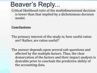 Critical likelihood ratio of the multidimensional decision
is lower than that implied by a dichotomous decision
model.
Conclusions
The primary interest of the study is; how useful ratios
are? Rather, are ratios useful?
The answer depends upon several sub-questions and
affected by the multiple factors. Thus, the clear
demarcation of the factors and their impact analysis is
desirable prior to conclude the predictive ability of
the accounting data.
Beaver’s Reply...
 