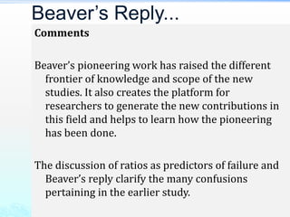 Comments
Beaver’s pioneering work has raised the different
frontier of knowledge and scope of the new
studies. It also creates the platform for
researchers to generate the new contributions in
this field and helps to learn how the pioneering
has been done.
The discussion of ratios as predictors of failure and
Beaver’s reply clarify the many confusions
pertaining in the earlier study.
Beaver’s Reply...
 