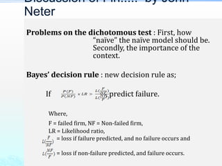 Problems on the dichotomous test : First, how
“naïve” the naïve model should be.
Secondly, the importance of the
context.
Bayes’ decision rule : new decision rule as;
If , predict failure.
Where,
F = failed firm, NF = Non-failed firm,
LR = Likelihood ratio,
= loss if failure predicted, and no failure occurs and
= loss if non-failure predicted, and failure occurs.
Discussion of Fin..... by John
Neter
 