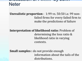 Unrealistic proportion : 1:99 vs. 50:50 i.e. 99 non-
failed firms for every failed firm to
make the predictions of failure
Interpretation of likelihood ratio: Problem of
determining the loss ratio &
likelihood ratio in varying
contexts.
Small samples : do not provide enough
information about the tails of the
distributions.
Discussion of Fin..... by John
Neter
 