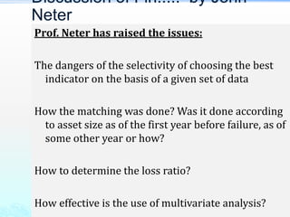 Prof. Neter has raised the issues:
The dangers of the selectivity of choosing the best
indicator on the basis of a given set of data
How the matching was done? Was it done according
to asset size as of the first year before failure, as of
some other year or how?
How to determine the loss ratio?
How effective is the use of multivariate analysis?
Discussion of Fin..... by John
Neter
 