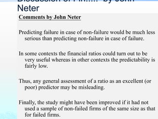 Comments by John Neter
Predicting failure in case of non-failure would be much less
serious than predicting non-failure in case of failure.
In some contexts the financial ratios could turn out to be
very useful whereas in other contexts the predictability is
fairly low.
Thus, any general assessment of a ratio as an excellent (or
poor) predictor may be misleading.
Finally, the study might have been improved if it had not
used a sample of non-failed firms of the same size as that
for failed firms.
Discussion of Fin..... by John
Neter
 