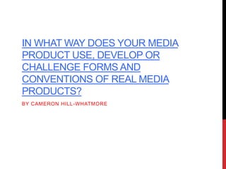 IN WHAT WAY DOES YOUR MEDIA
PRODUCT USE, DEVELOP OR
CHALLENGE FORMS AND
CONVENTIONS OF REAL MEDIA
PRODUCTS?
BY CAMERON HILL-WHATMORE
 