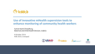 Use of innovative mHealth supervision tools to
enhance monitoring of community health workers
Suman Kanti Chowdhury
Maternal and Child Health Division, icddr,b
8 October 2018
HSR 2018, Liverpool
 