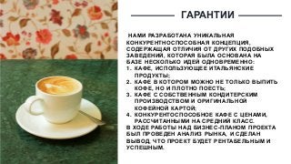 ГАРАНТИИ
НАМИ РАЗРАБОТАНА УНИКАЛЬНАЯ
КОНКУРЕНТНОСПОСОБНАЯ КОНЦЕПЦИЯ,
СОДЕРЖАЩАЯ ОТЛИЧИЯ ОТ ДРУГИХ ПОДОБНЫХ
ЗАВЕДЕНИЙ, КОТОРАЯ БЫЛА ОСНОВАНА НА
БАЗЕ НЕСКОЛЬКО ИДЕЙ ОДНОВРЕМЕННО:
1. КАФЕ, ИСПОЛЬЗУЮЩЕЕ ИТАЛЬЯНСКИЕ
ПРОДУКТЫ;
2. КАФЕ В КОТОРОМ МОЖНО НЕ ТОЛЬКО ВЫПИТЬ
КОФЕ, НО И ПЛОТНО ПОЕСТЬ;
3. КАФЕ С СОБСТВЕННЫМ КОНДИТЕРСКИМ
ПРОИЗВОДСТВОМ И ОРИГИНАЛЬНОЙ
КОФЕЙНОЙ КАРТОЙ;
4. КОНКУРЕНТОСПОСОБНОЕ КАФЕ С ЦЕНАМИ,
РАССЧИТАННЫМИ НА СРЕДНИЙ КЛАСС.
В ХОДЕ РАБОТЫ НАД БИЗНЕС-ПЛАНОМ ПРОЕКТА
БЫЛ ПРОВЕДЕН АНАЛИЗ РЫНКА, И СДЕЛАН
ВЫВОД, ЧТО ПРОЕКТ БУДЕТ РЕНТАБЕЛЬНЫМ И
УСПЕШНЫМ.
 