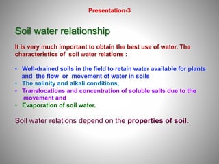 1
Soil water relationship
It is very much important to obtain the best use of water. The
characteristics of soil water relations :
• Well-drained soils in the field to retain water available for plants
and the flow or movement of water in soils
• The salinity and alkali conditions,
• Translocations and concentration of soluble salts due to the
movement and
• Evaporation of soil water.
Soil water relations depend on the properties of soil.
Presentation-3
 